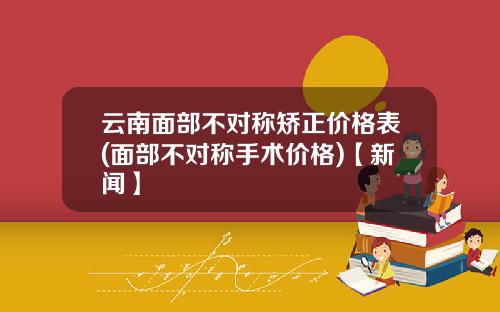 云南面部不对称矫正价格表(面部不对称手术价格)【新闻】