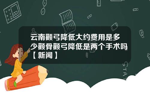 云南颧弓降低大约费用是多少颧骨颧弓降低是两个手术吗【新闻】