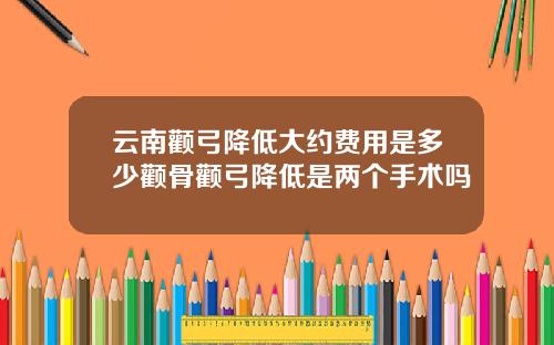 云南颧弓降低大约费用是多少颧骨颧弓降低是两个手术吗