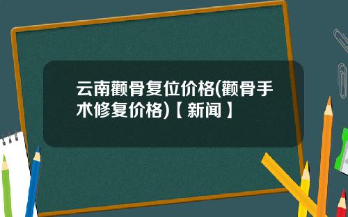 云南颧骨复位价格(颧骨手术修复价格)【新闻】