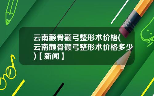 云南颧骨颧弓整形术价格(云南颧骨颧弓整形术价格多少)【新闻】