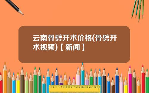 云南骨劈开术价格(骨劈开术视频)【新闻】