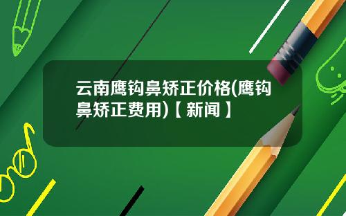 云南鹰钩鼻矫正价格(鹰钩鼻矫正费用)【新闻】