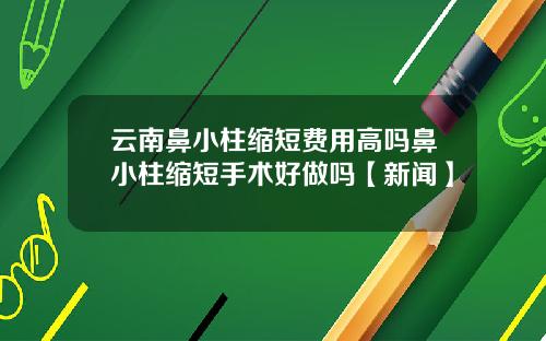 云南鼻小柱缩短费用高吗鼻小柱缩短手术好做吗【新闻】