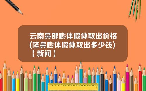 云南鼻部膨体假体取出价格(隆鼻膨体假体取出多少钱)【新闻】