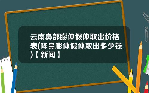 云南鼻部膨体假体取出价格表(隆鼻膨体假体取出多少钱)【新闻】