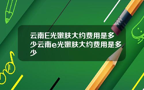 云南E光嫩肤大约费用是多少云南e光嫩肤大约费用是多少