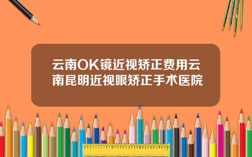 云南OK镜近视矫正费用云南昆明近视眼矫正手术医院