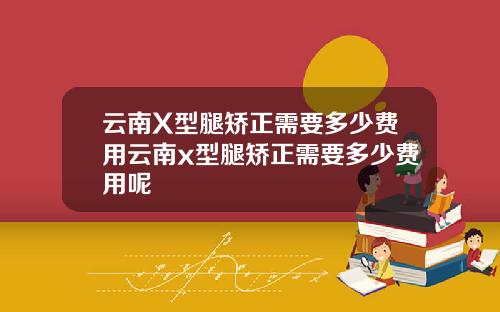 云南X型腿矫正需要多少费用云南x型腿矫正需要多少费用呢
