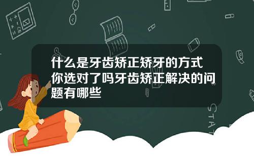 什么是牙齿矫正矫牙的方式你选对了吗牙齿矫正解决的问题有哪些