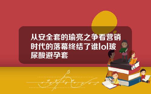 从安全套的瑜亮之争看营销时代的落幕终结了谁lol玻尿酸避孕套