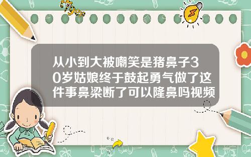 从小到大被嘲笑是猪鼻子30岁姑娘终于鼓起勇气做了这件事鼻梁断了可以隆鼻吗视频