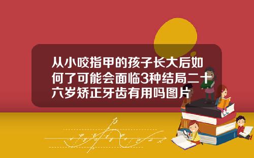 从小咬指甲的孩子长大后如何了可能会面临3种结局二十六岁矫正牙齿有用吗图片