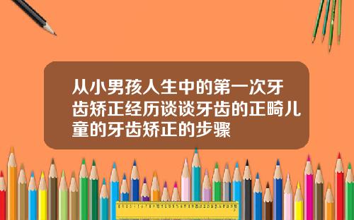 从小男孩人生中的第一次牙齿矫正经历谈谈牙齿的正畸儿童的牙齿矫正的步骤