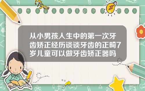 从小男孩人生中的第一次牙齿矫正经历谈谈牙齿的正畸7岁儿童可以做牙齿矫正器吗