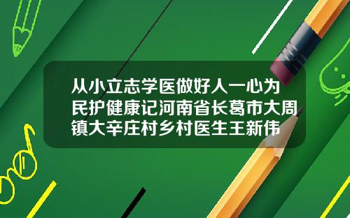 从小立志学医做好人一心为民护健康记河南省长葛市大周镇大辛庄村乡村医生王新伟