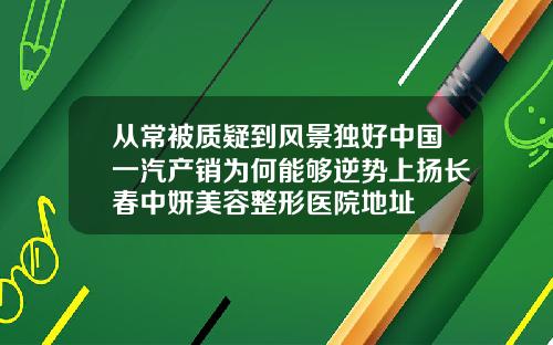 从常被质疑到风景独好中国一汽产销为何能够逆势上扬长春中妍美容整形医院地址