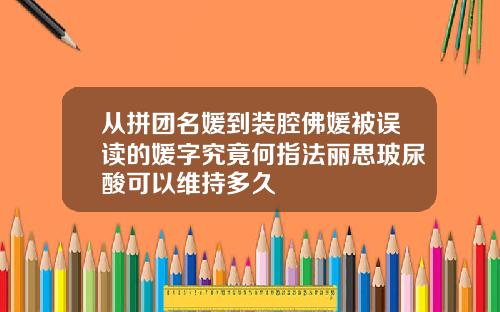 从拼团名媛到装腔佛媛被误读的媛字究竟何指法丽思玻尿酸可以维持多久