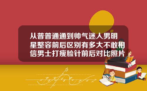 从普普通通到帅气迷人男明星整容前后区别有多大不敢相信男士打瘦脸针前后对比照片