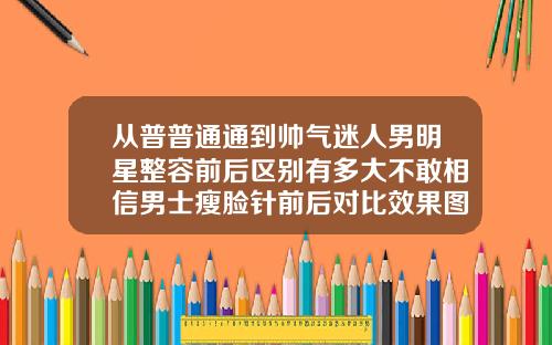 从普普通通到帅气迷人男明星整容前后区别有多大不敢相信男士瘦脸针前后对比效果图