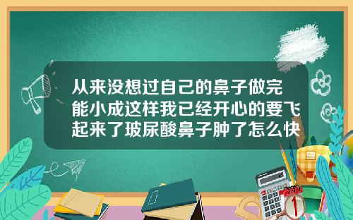 从来没想过自己的鼻子做完能小成这样我已经开心的要飞起来了玻尿酸鼻子肿了怎么快速消肿