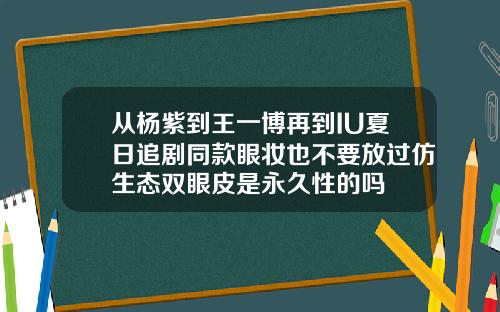 从杨紫到王一博再到IU夏日追剧同款眼妆也不要放过仿生态双眼皮是永久性的吗