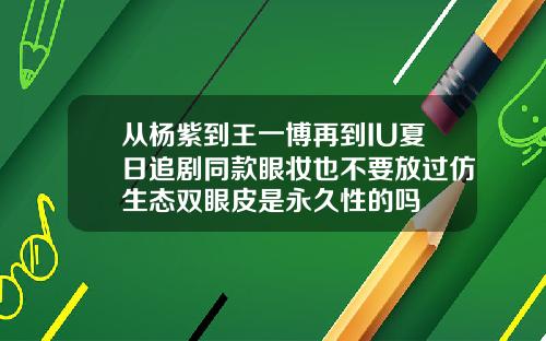 从杨紫到王一博再到IU夏日追剧同款眼妆也不要放过仿生态双眼皮是永久性的吗