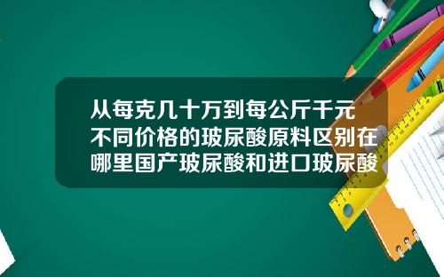 从每克几十万到每公斤千元不同价格的玻尿酸原料区别在哪里国产玻尿酸和进口玻尿酸有什么区别