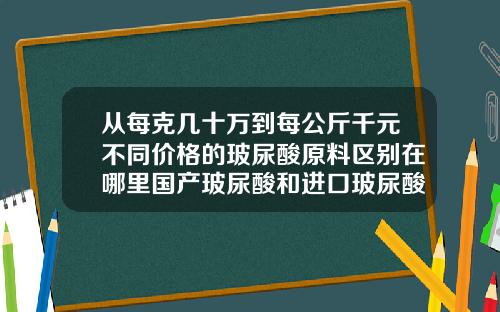 从每克几十万到每公斤千元不同价格的玻尿酸原料区别在哪里国产玻尿酸和进口玻尿酸的区别图片