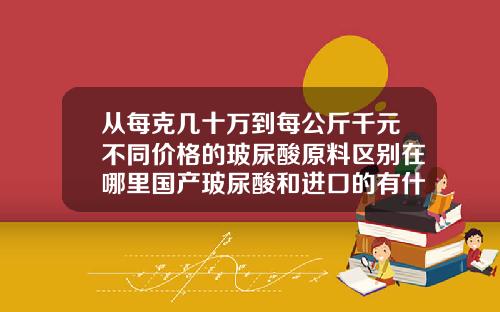 从每克几十万到每公斤千元不同价格的玻尿酸原料区别在哪里国产玻尿酸和进口的有什么区别吗