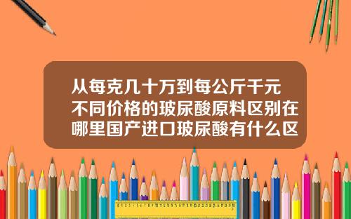 从每克几十万到每公斤千元不同价格的玻尿酸原料区别在哪里国产进口玻尿酸有什么区别