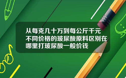 从每克几十万到每公斤千元不同价格的玻尿酸原料区别在哪里打玻尿酸一般价钱