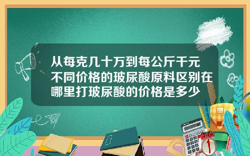 从每克几十万到每公斤千元不同价格的玻尿酸原料区别在哪里打玻尿酸的价格是多少