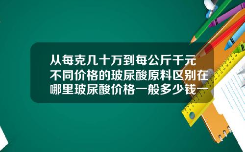从每克几十万到每公斤千元不同价格的玻尿酸原料区别在哪里玻尿酸价格一般多少钱一盒