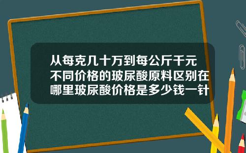 从每克几十万到每公斤千元不同价格的玻尿酸原料区别在哪里玻尿酸价格是多少钱一针