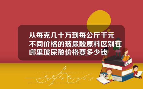 从每克几十万到每公斤千元不同价格的玻尿酸原料区别在哪里玻尿酸价格要多少钱