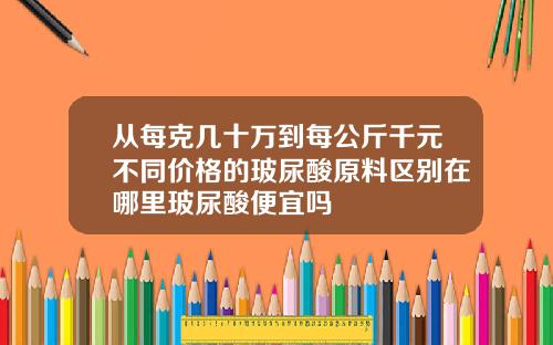 从每克几十万到每公斤千元不同价格的玻尿酸原料区别在哪里玻尿酸便宜吗