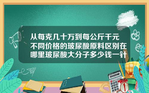 从每克几十万到每公斤千元不同价格的玻尿酸原料区别在哪里玻尿酸大分子多少钱一针