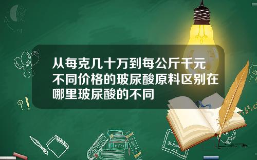 从每克几十万到每公斤千元不同价格的玻尿酸原料区别在哪里玻尿酸的不同