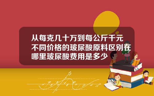 从每克几十万到每公斤千元不同价格的玻尿酸原料区别在哪里玻尿酸费用是多少