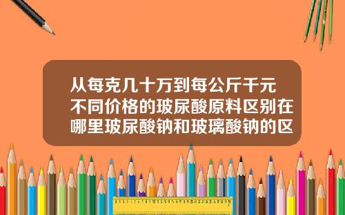 从每克几十万到每公斤千元不同价格的玻尿酸原料区别在哪里玻尿酸钠和玻璃酸钠的区别