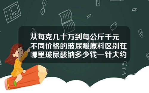 从每克几十万到每公斤千元不同价格的玻尿酸原料区别在哪里玻尿酸钠多少钱一针大约要打几