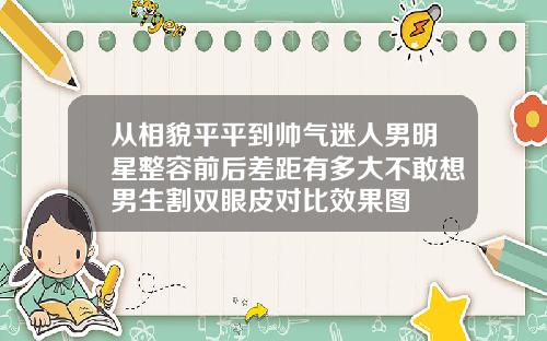 从相貌平平到帅气迷人男明星整容前后差距有多大不敢想男生割双眼皮对比效果图