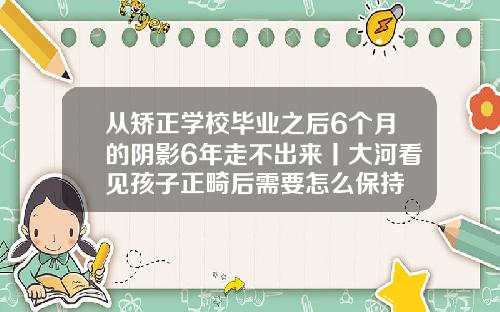 从矫正学校毕业之后6个月的阴影6年走不出来丨大河看见孩子正畸后需要怎么保持