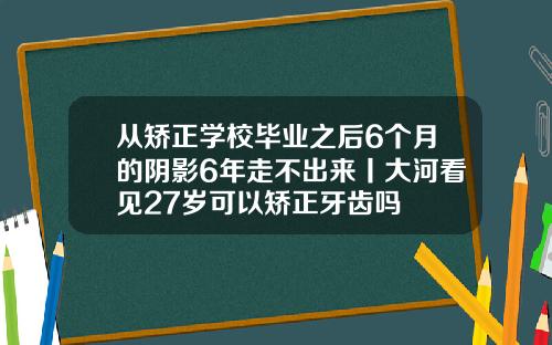从矫正学校毕业之后6个月的阴影6年走不出来丨大河看见27岁可以矫正牙齿吗
