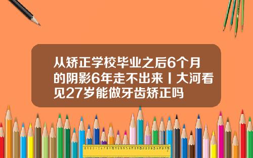 从矫正学校毕业之后6个月的阴影6年走不出来丨大河看见27岁能做牙齿矫正吗