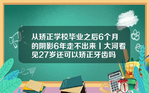 从矫正学校毕业之后6个月的阴影6年走不出来丨大河看见27岁还可以矫正牙齿吗