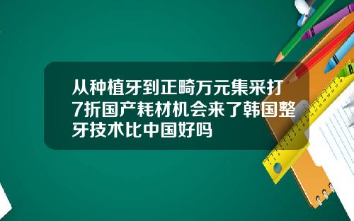 从种植牙到正畸万元集采打7折国产耗材机会来了韩国整牙技术比中国好吗