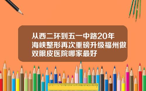 从西二环到五一中路20年海峡整形再次重磅升级福州做双眼皮医院哪家最好