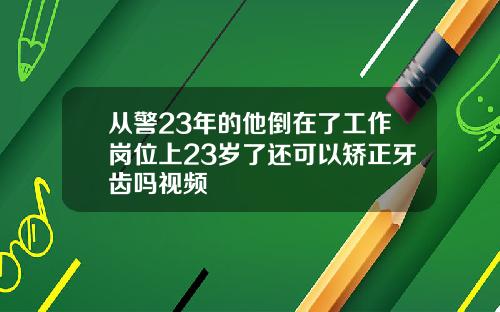 从警23年的他倒在了工作岗位上23岁了还可以矫正牙齿吗视频
